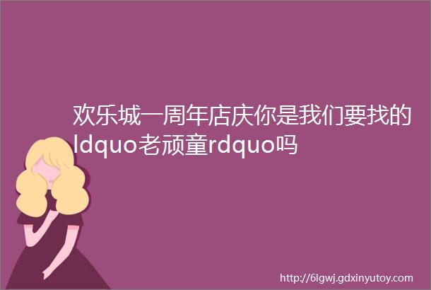 欢乐城一周年店庆你是我们要找的ldquo老顽童rdquo吗